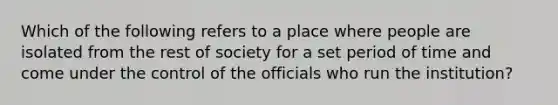 Which of the following refers to a place where people are isolated from the rest of society for a set period of time and come under the control of the officials who run the institution?