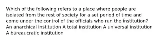 Which of the following refers to a place where people are isolated from the rest of society for a set period of time and come under the control of the officials who run the institution? An anarchical institution A total institution A universal institution A bureaucratic institution