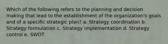 Which of the following refers to the planning and decision making that lead to the establishment of the organization's goals and of a specific strategic plan? a. Strategy coordination b. Strategy formulation c. Strategy implementation d. Strategy control e. SWOT