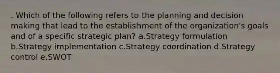 . Which of the following refers to the planning and decision making that lead to the establishment of the organization's goals and of a specific strategic plan? a.Strategy formulation b.Strategy implementation c.Strategy coordination d.Strategy control e.SWOT