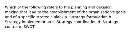 Which of the following refers to the planning and decision making that lead to the establishment of the organization's goals and of a specific strategic plan? a. Strategy formulation b. Strategy implementation c. Strategy coordination d. Strategy control e. SWOT