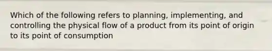 Which of the following refers to planning, implementing, and controlling the physical flow of a product from its point of origin to its point of consumption