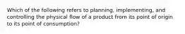 Which of the following refers to planning, implementing, and controlling the physical flow of a product from its point of origin to its point of consumption?