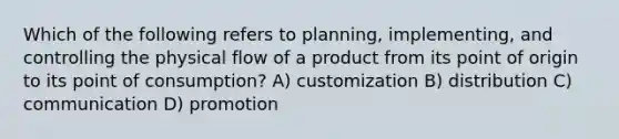 Which of the following refers to planning, implementing, and controlling the physical flow of a product from its point of origin to its point of consumption? A) customization B) distribution C) communication D) promotion