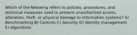 Which of the following refers to policies, procedures, and technical measures used to prevent unauthorized access, alteration, theft, or physical damage to information systems? A) Benchmarking B) Controls C) Security D) Identity management E) Algorithms