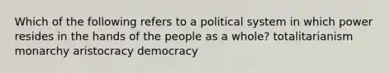 Which of the following refers to a political system in which power resides in the hands of the people as a whole? totalitarianism monarchy aristocracy democracy