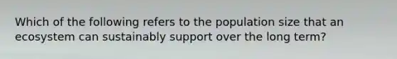 Which of the following refers to the population size that an ecosystem can sustainably support over the long term?