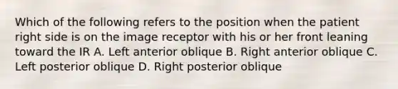 Which of the following refers to the position when the patient right side is on the image receptor with his or her front leaning toward the IR A. Left anterior oblique B. Right anterior oblique C. Left posterior oblique D. Right posterior oblique