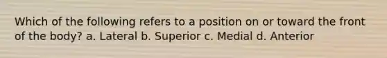 Which of the following refers to a position on or toward the front of the body? a. Lateral b. Superior c. Medial d. Anterior