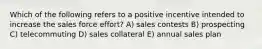 Which of the following refers to a positive incentive intended to increase the sales force effort? A) sales contests B) prospecting C) telecommuting D) sales collateral E) annual sales plan