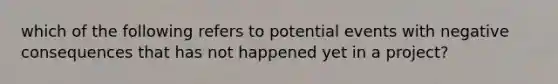 which of the following refers to potential events with negative consequences that has not happened yet in a project?