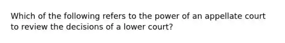 Which of the following refers to the power of an appellate court to review the decisions of a lower court?