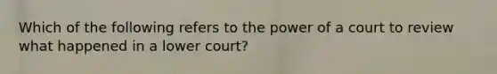 Which of the following refers to the power of a court to review what happened in a lower court?