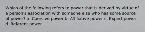 Which of the following refers to power that is derived by virtue of a person's association with someone else who has some source of power? a. Coercive power b. Affiliative power c. Expert power d. Referent power