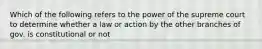 Which of the following refers to the power of the supreme court to determine whether a law or action by the other branches of gov. is constitutional or not