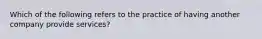 Which of the following refers to the practice of having another company provide services?