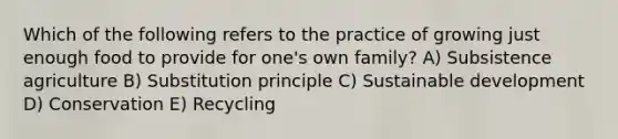 Which of the following refers to the practice of growing just enough food to provide for one's own family? A) Subsistence agriculture B) Substitution principle C) Sustainable development D) Conservation E) Recycling