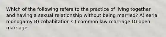 Which of the following refers to the practice of living together and having a sexual relationship without being married? A) serial monogamy B) cohabitation C) common law marriage D) open marriage