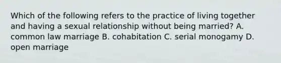 Which of the following refers to the practice of living together and having a sexual relationship without being married? A. common law marriage B. cohabitation C. serial monogamy D. open marriage