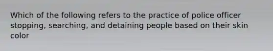 Which of the following refers to the practice of police officer stopping, searching, and detaining people based on their skin color