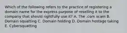 Which of the following refers to the practice of registering a domain name for the express purpose of reselling it to the company that should rightfully use​ it? A. The .com scam B. Domain squatting C. Domain holding D. Domain hostage taking E. Cybersquatting