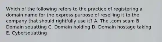 Which of the following refers to the practice of registering a domain name for the express purpose of reselling it to the company that should rightfully use​ it? A. The .com scam B. Domain squatting C. Domain holding D. Domain hostage taking E. Cybersquatting