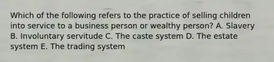 Which of the following refers to the practice of selling children into service to a business person or wealthy person? A. Slavery B. Involuntary servitude C. The caste system D. The estate system E. The trading system