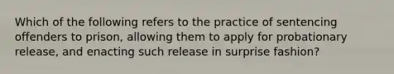 Which of the following refers to the practice of sentencing offenders to prison, allowing them to apply for probationary release, and enacting such release in surprise fashion?