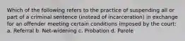 Which of the following refers to the practice of suspending all or part of a criminal sentence (instead of incarceration) in exchange for an offender meeting certain conditions imposed by the court: a. Referral b. Net-widening c. Probation d. Parole