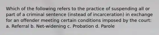 Which of the following refers to the practice of suspending all or part of a criminal sentence (instead of incarceration) in exchange for an offender meeting certain conditions imposed by the court: a. Referral b. Net-widening c. Probation d. Parole