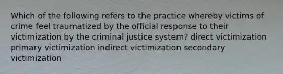 Which of the following refers to the practice whereby victims of crime feel traumatized by the official response to their victimization by the criminal justice system? direct victimization primary victimization indirect victimization secondary victimization