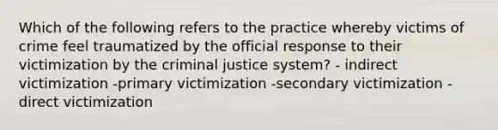 Which of the following refers to the practice whereby victims of crime feel traumatized by the official response to their victimization by the criminal justice system? - indirect victimization -primary victimization -secondary victimization -direct victimization