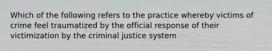 Which of the following refers to the practice whereby victims of crime feel traumatized by the official response of their victimization by the criminal justice system