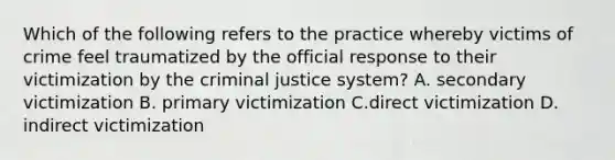 Which of the following refers to the practice whereby victims of crime feel traumatized by the official response to their victimization by the criminal justice system? A. secondary victimization B. primary victimization C.direct victimization D. indirect victimization