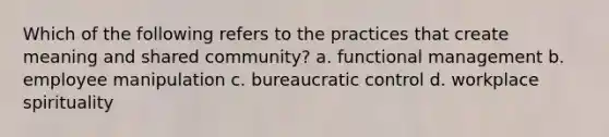 Which of the following refers to the practices that create meaning and shared community? a. functional management b. employee manipulation c. bureaucratic control d. workplace spirituality