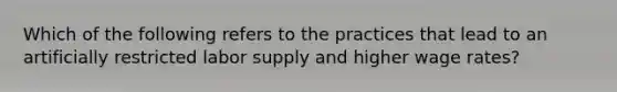 Which of the following refers to the practices that lead to an artificially restricted labor supply and higher wage rates?