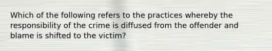 Which of the following refers to the practices whereby the responsibility of the crime is diffused from the offender and blame is shifted to the victim?