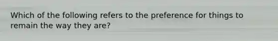 Which of the following refers to the preference for things to remain the way they are?