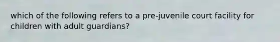 which of the following refers to a pre-juvenile court facility for children with adult guardians?