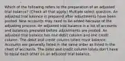 Which of the following refers to the preparation of an adjusted trial balance? (Check all that apply.) Multiple select question. An adjusted trial balance is prepared after adjustments have been posted. New accounts may need to be added because of the adjusting process. An adjusted trial balance is a list of accounts and balances prepared before adjustments are posted. An adjusted trial balance has one debit column and one credit column. The debit and credit column totals must balance. Accounts are generally listed in the same order as listed in the chart of accounts. The debit and credit column totals don't have to equal each other on an adjusted trial balance.