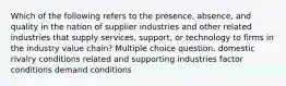 Which of the following refers to the presence, absence, and quality in the nation of supplier industries and other related industries that supply services, support, or technology to firms in the industry value chain? Multiple choice question. domestic rivalry conditions related and supporting industries factor conditions demand conditions