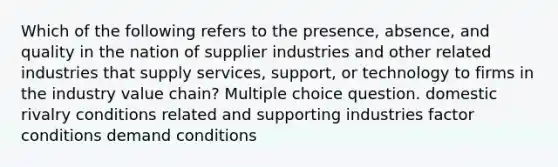 Which of the following refers to the presence, absence, and quality in the nation of supplier industries and other related industries that supply services, support, or technology to firms in the industry value chain? Multiple choice question. domestic rivalry conditions related and supporting industries factor conditions demand conditions