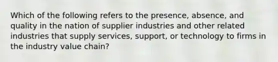 Which of the following refers to the presence, absence, and quality in the nation of supplier industries and other related industries that supply services, support, or technology to firms in the industry value chain?