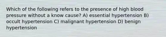 Which of the following refers to the presence of high blood pressure without a know cause? A) essential hypertension B) occult hypertension C) malignant hypertension D) benign hypertension