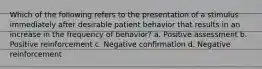 Which of the following refers to the presentation of a stimulus immediately after desirable patient behavior that results in an increase in the frequency of behavior? a. Positive assessment b. Positive reinforcement c. Negative confirmation d. Negative reinforcement