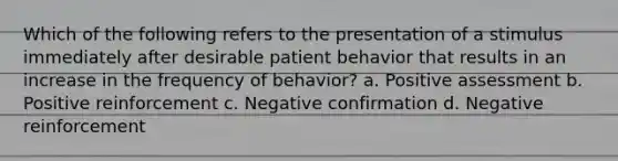 Which of the following refers to the presentation of a stimulus immediately after desirable patient behavior that results in an increase in the frequency of behavior? a. Positive assessment b. Positive reinforcement c. Negative confirmation d. Negative reinforcement