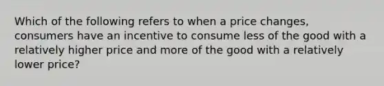 Which of the following refers to when a price changes, consumers have an incentive to consume less of the good with a relatively higher price and more of the good with a relatively lower price?