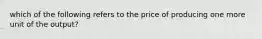 which of the following refers to the price of producing one more unit of the output?