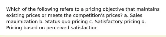 Which of the following refers to a pricing objective that maintains existing prices or meets the competition's prices? a. Sales maximization b. Status quo pricing c. Satisfactory pricing d. Pricing based on perceived satisfaction