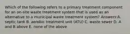 Which of the following refers to a primary treatment component for an on-site waste treatment system that is used as an alternative to a municipal waste treatment system? Answers:A. septic tank B. aerobic treatment unit (ATU) C. waste sewer D. A and B above E. none of the above